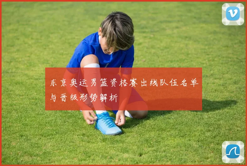 东京奥运男篮资格赛出线队伍名单与晋级形势解析