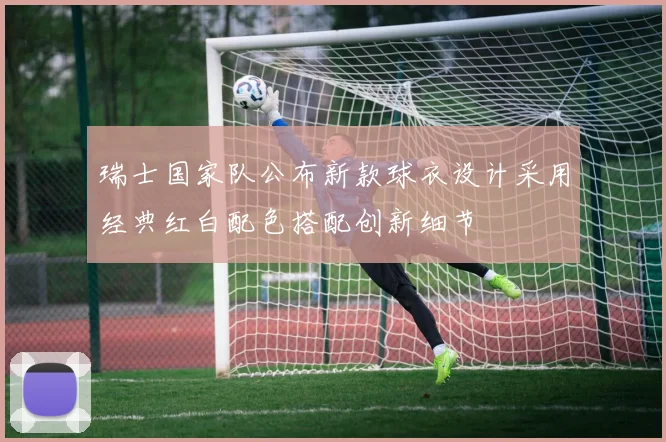 瑞士国家队公布新款球衣设计采用经典红白配色搭配创新细节