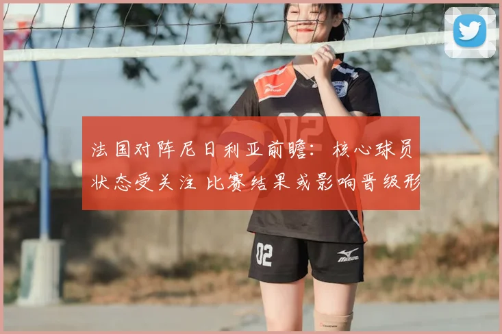 法国对阵尼日利亚前瞻：核心球员状态受关注 比赛结果或影响晋级形势