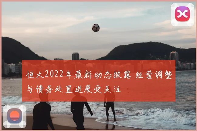 恒大2022年最新动态披露 经营调整与债务处置进展受关注