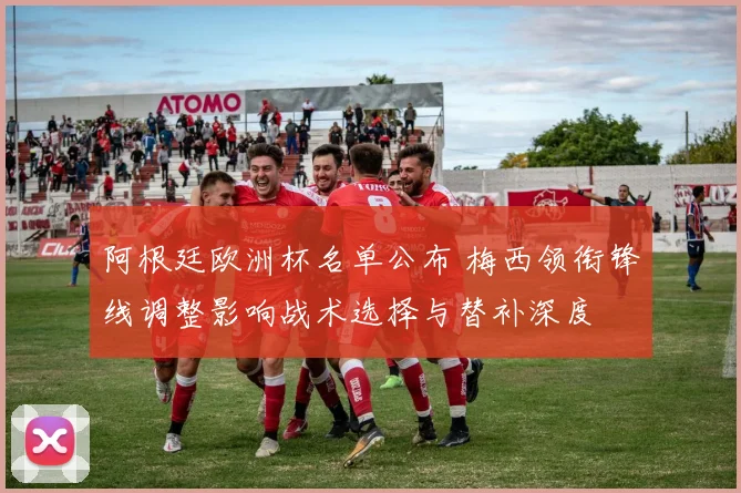 阿根廷欧洲杯名单公布 梅西领衔锋线调整影响战术选择与替补深度