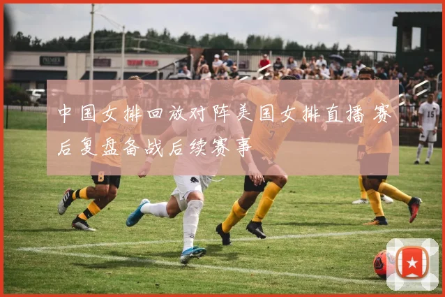 中国女排回放对阵美国女排直播 赛后复盘备战后续赛事