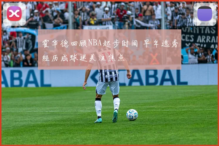霍华德回顾NBA起步时间 早年选秀经历成球迷关注焦点