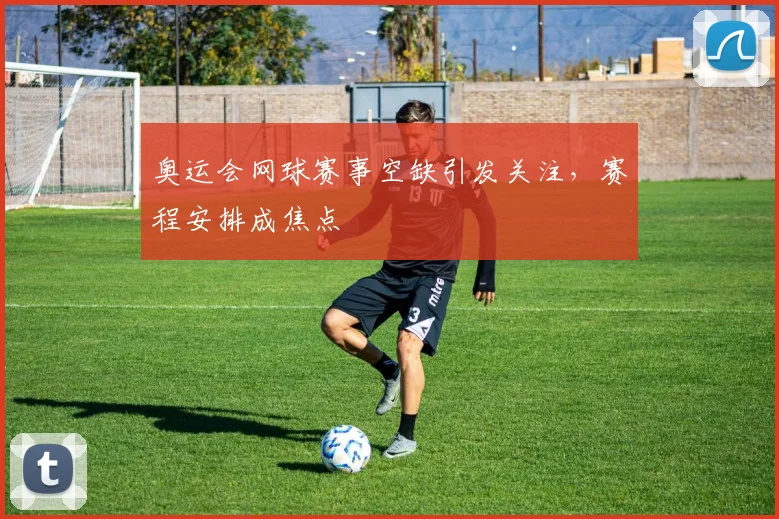 奥运会网球赛事空缺引发关注，赛程安排成焦点