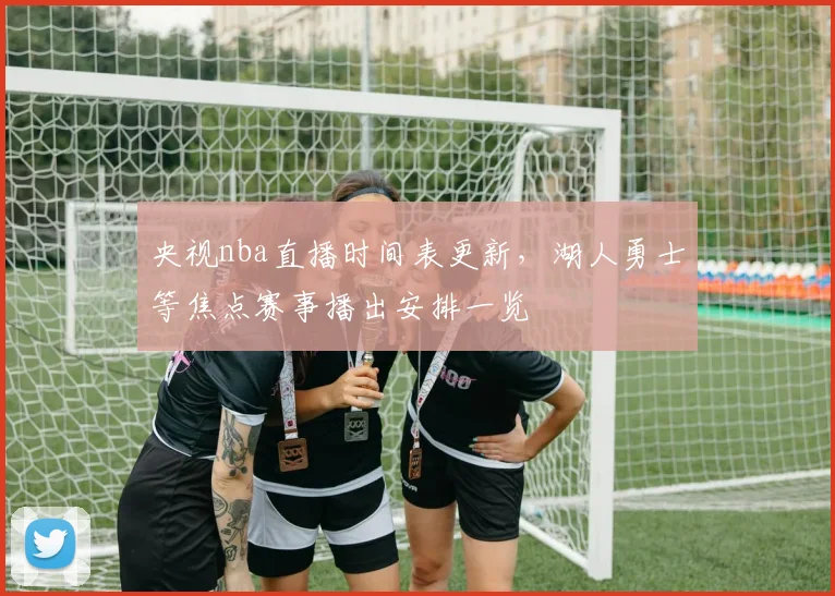 央视nba直播时间表更新，湖人勇士等焦点赛事播出安排一览
